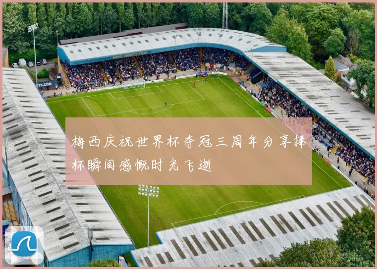 梅西庆祝世界杯夺冠三周年分享捧杯瞬间感慨时光飞逝