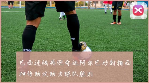 巴西连线再现奇迹阿尔巴妙射梅西神传助攻助力球队胜利