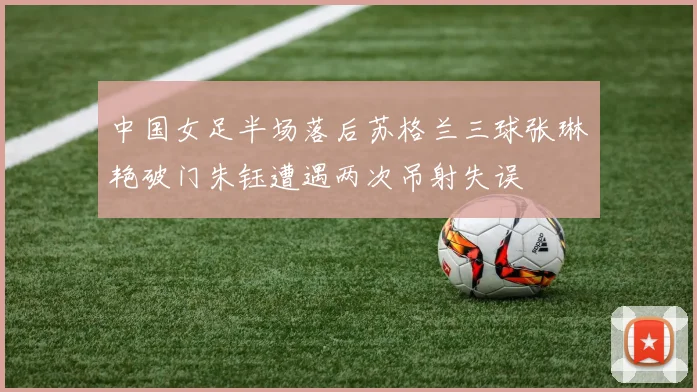 中国女足半场落后苏格兰三球张琳艳破门朱钰遭遇两次吊射失误