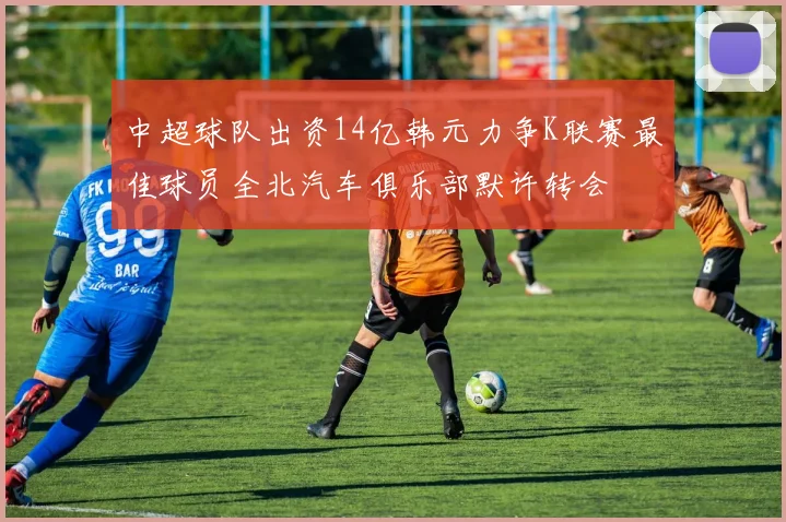 中超球队出资14亿韩元力争K联赛最佳球员全北汽车俱乐部默许转会