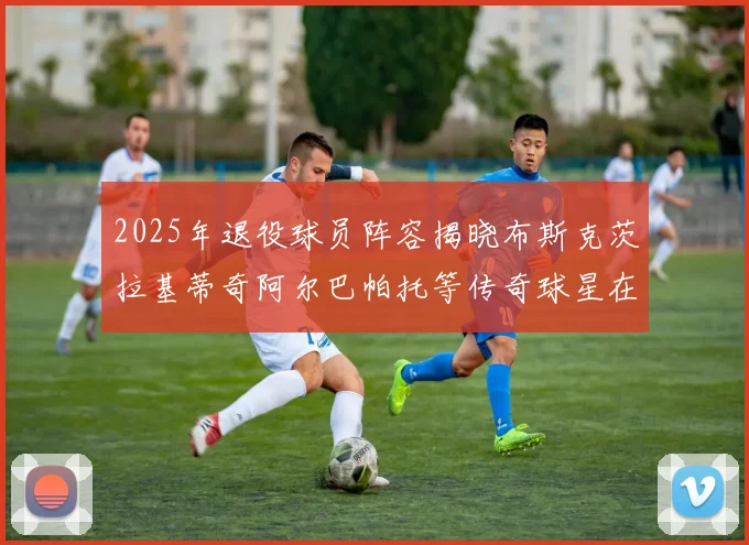 2025年退役球员阵容揭晓布斯克茨拉基蒂奇阿尔巴帕托等传奇球星在列