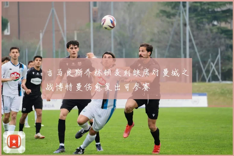 吉马良斯乔林顿麦利缺席对曼城之战博特曼伤愈复出可参赛