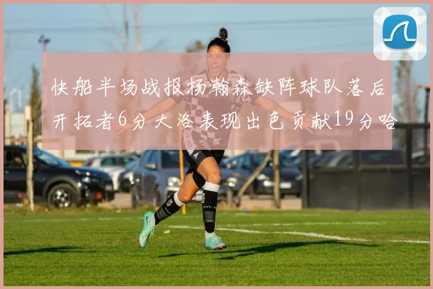 快船半场战报杨瀚森缺阵球队落后开拓者6分大洛表现出色贡献19分哈登也有14分进账