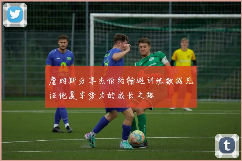 詹姆斯分享杰伦约翰逊训练数据见证他夏季努力的成长之路