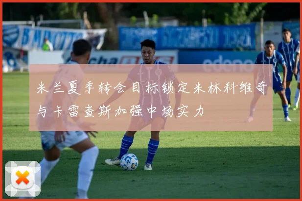 米兰夏季转会目标锁定米林科维奇与卡雷查斯加强中场实力