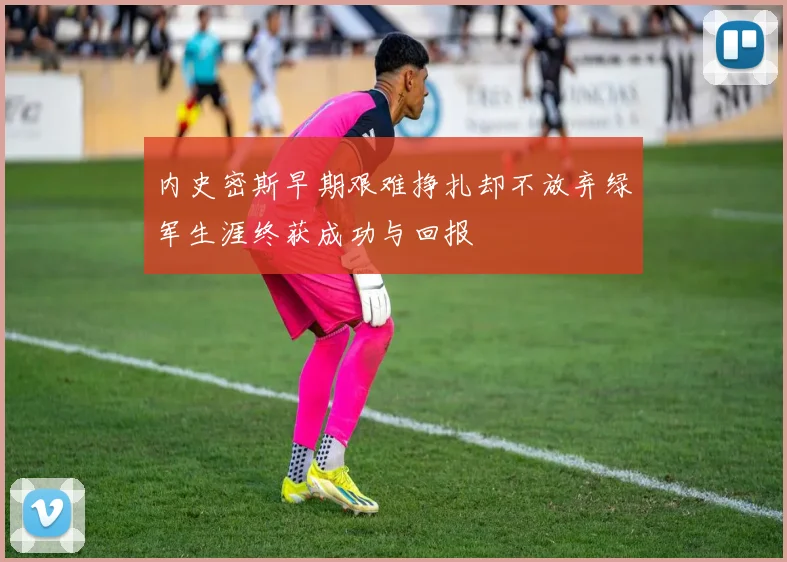 内史密斯早期艰难挣扎却不放弃绿军生涯终获成功与回报