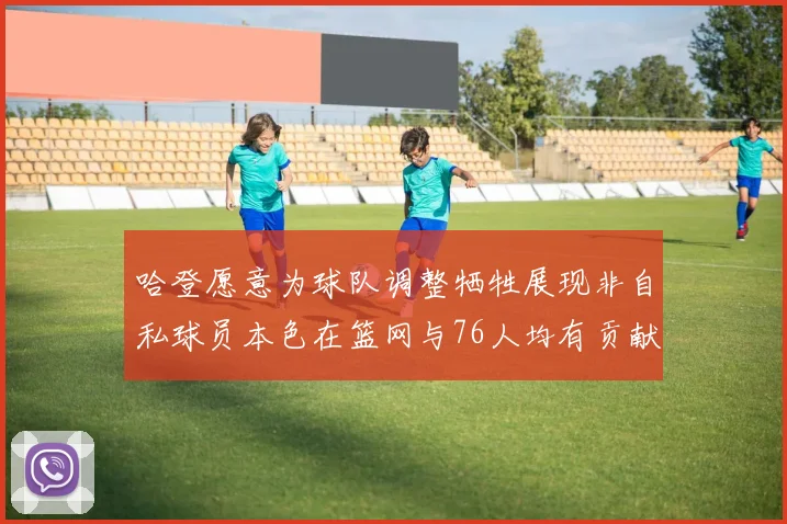 哈登愿意为球队调整牺牲展现非自私球员本色在篮网与76人均有贡献
