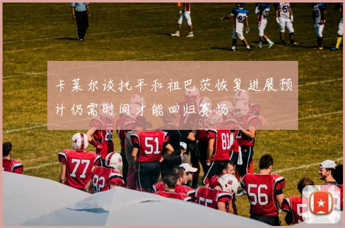 卡莱尔谈托平和祖巴茨恢复进展预计仍需时间才能回归赛场