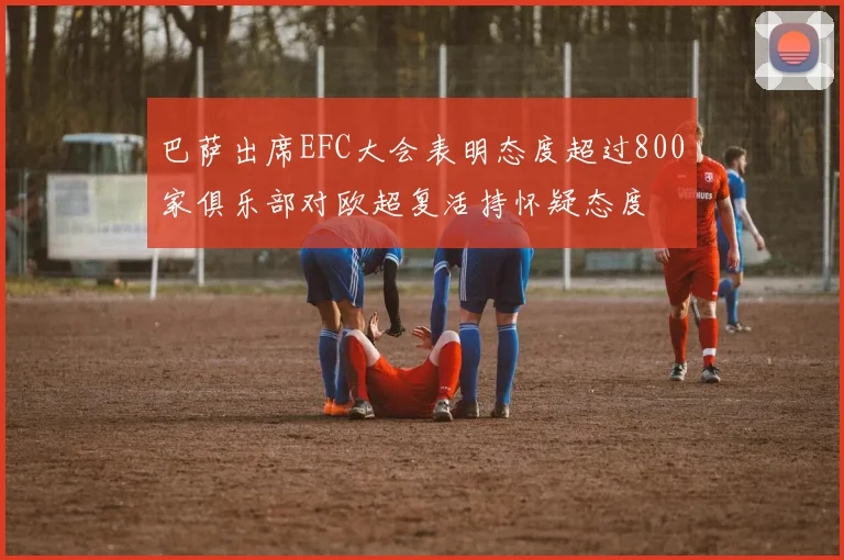 巴萨出席EFC大会表明态度超过800家俱乐部对欧超复活持怀疑态度