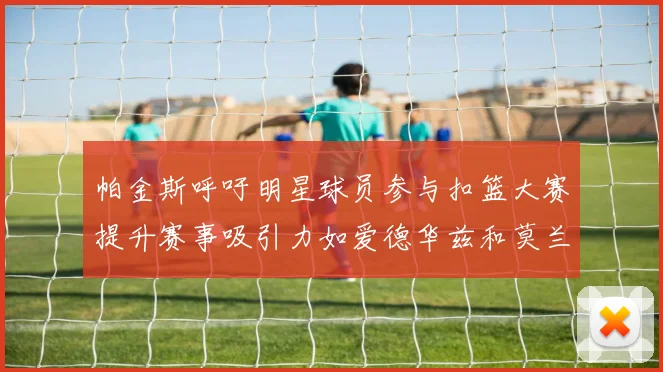帕金斯呼吁明星球员参与扣篮大赛提升赛事吸引力如爱德华兹和莫兰特等人