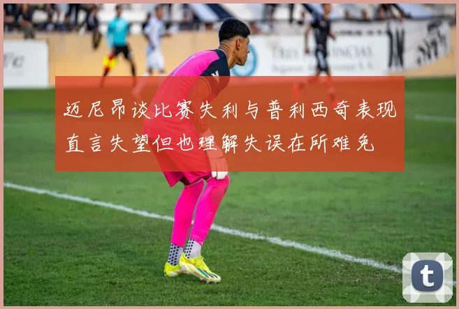 迈尼昂谈比赛失利与普利西奇表现直言失望但也理解失误在所难免