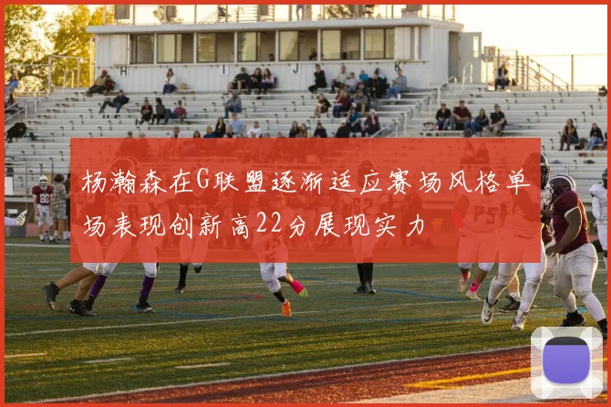 杨瀚森在G联盟逐渐适应赛场风格单场表现创新高22分展现实力
