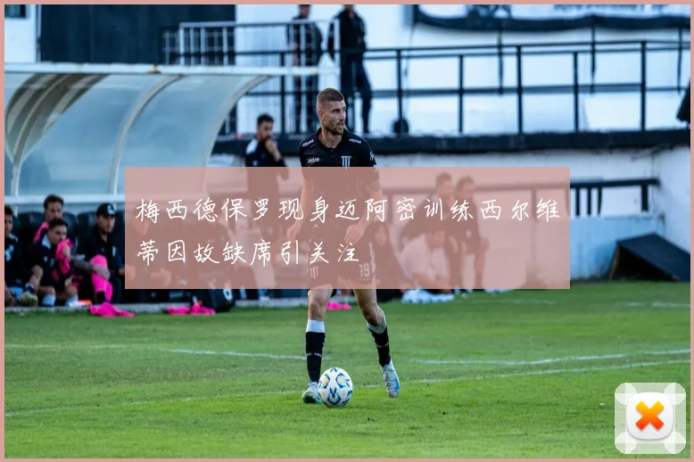 梅西德保罗现身迈阿密训练西尔维蒂因故缺席引关注