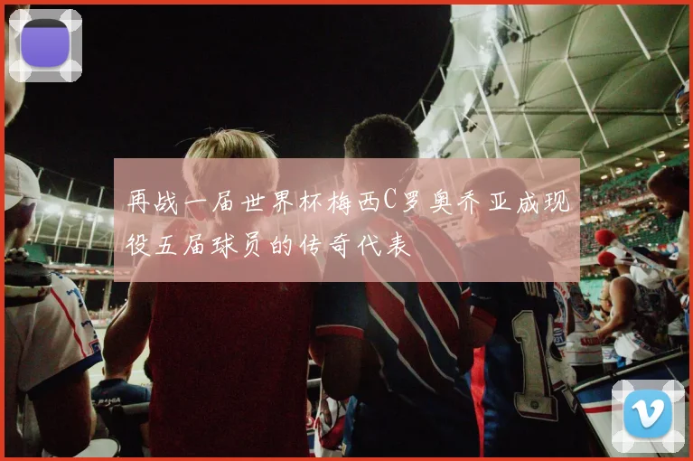 再战一届世界杯梅西C罗奥乔亚成现役五届球员的传奇代表